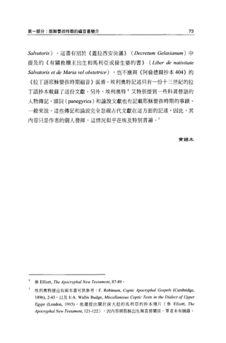 第一部分:耶穌嬰孩時期的福音書簡介                                                                         73



Salvatoris )       。這書有別於〈蓋拉西安決議>                           (Decretum Gelasianum) 中

提及的〈有關救贖主出生和馬利亞或接生婆的書>                                              (Liber de nativitate

Salvatoris et de Maria vel obstetrice )          ，也不應與〈阿倫德爾抄本峭的的

    (拉丁語耶穌嬰孩時期福音〉混淆。埃利奧特記述只有一份十三世紀的拉

T 語抄本載錄了這份文獻。另外，埃利奧特 4 又特別提到一些科普替語的

人物傳記、頌詞(                 panegyrics )和論說文獻也有記載耶穌嬰孩時期的事蹟。
一般來說，這些傳記和論說完全忽視古代文獻在這方面的記述，因此，其

內容只是作者的個人發揮，這情況似乎在埃及特別普遍。 5




                                                                                     費錫木




    參 Elliott ，   The Apocryphal New Testament, 87-89   。

5   埃利奧特提出有兩本書可供參考                       F. Robinson , Coptic Apocryphal Gospels (Cambridge,
    1896), 2-43    '以及 E.A. Wall的 Budge，    Miscellaneous Coptic Texts in the Dialect 01 Upper
    Egypt (London,     1915) 。他還提出關於抹大拉的馬利亞的抄本殘片(參 Elliott ，                              The
    Apocryphal New Testament , 121-122)    ，因內容與耶穌出生無直接關係，筆者未有摘錄 o
 