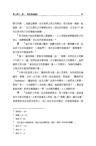 第二部分:卷一雅各原始福音                                    81




聞主的殿。」他就這樣做，直至他們上到主的殿去。祭司抱她，親她，祝

福她，說            I 主已在萬代之中顯揚你的名;因為你的緣故，主在末日 29 會

向以色列的子民彰顯他的救贖。」

      3 祭司把孩子放在祭壇的第三層臺階上，主上帝就把恩典臨到孩子的
身上，她樂極起舞，全以色列家都喜愛她。 30

      8       1 她父母下來時滿心驚訝，頌讚大能的上帝，歸榮耀予他，因
為孩子沒有回過頭來 31             <看他們>。馬利亞在殿中就像鴿子一樣被養育，

從天使手中接過食物。 32

      2 她十二歲的時候，眾祭司召開會議，說             I 看哪，馬利亞在主的殿
中已到了十二歲，我們該當怎樣待她，才可避免她站污主的殿呢? J 他們

就對大祭司說                I 請你站在主的祭壇前;進入<至聖所>，為她的事禱告，

主指示你什麼我們就做什麼。」

      3 大祭司於是穿上有十二個鈴的祭司袍，進入至聖所，為馬利亞的事
禱告。看哪，主的一位天使<突然>站在他面前，對他說                   I 撒迦利亞

 ( Zacharias )       ，撒迦利亞，出去召集 33 民眾中的照夫，<他們各人要帶一

根杖 34 來>，主向誰賜下<奇妙的>標記，她就要作誰的妻子。」報信者

紛紛出發，把消息傳遍猶大一帶;主的號角響起，人人都跑出來。

      9       1 約瑟扔下斧頭，出去與他們會合。眾人聚集了以後，就拿著
杖往大祭司那襄去。大祭司拿著各人的杖，進入 35 聖殿，禱告。禱告完畢，

他帶著杖再走出來交給眾人;杖上並沒有任何標記。約瑟接過最後一根




29   參彼前 1   : 20 。

30 參撒上 18 :“。

31   參創 19: 26 。

32    從天使手中接過食物」這話可能是慣用語，意即「得到上帝特別的眷顧。」

33   參民 17: 1-9 。

34   參民 17: 2    0




35 參民 17: 8 。
 