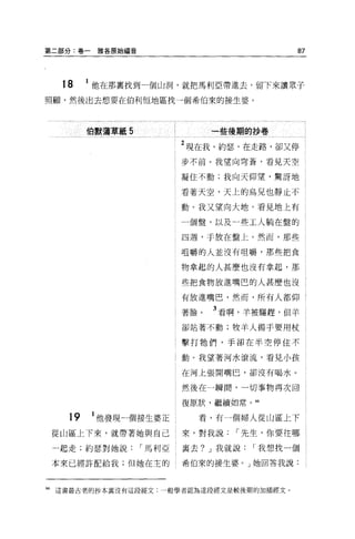 第二部分:卷一雅各原始福音                           87



  18    1 他在那稟找到一個山洞，就把馬利亞帶進去，留下來讓眾子
照顧，然後出去想要在伯利恆地區找一個希伯來的接生婆。




        伯默蒲草紙 5             一些後期的抄卷

                      2 現在我，約瑟，在走路，卻又停
                      步不前 o 我望向穹蒼，看見天空

                      凝住不動;我向天仰望，驚訝地

                      看著天空，天上的鳥兒也靜止不

                      動。我又望向大地，看見地上有

                      一個盤，以及一些工人躺在盤的

                      四週，于放在盤上。然而，那些

                      咀嚼的人並沒有咀嚼，那些把食

                      物拿起的人甚麼也沒有拿起，那

                      些把食物放進嘴巴的人甚麼也沒?

                      有放進嘴巴，然而，所有人都仰         7

                      著臉。   3 看啊，羊被驅趕，但羊
                      谷iJ站著不動;牧羊人揚手要用杖

                      擊打牠們，手卻在半空停住不

                      動。我望著河水滾流，看見小孩

                      在河上張開嘴巴，卻沒有喝水。

                      然後在一瞬間，一切事物再次回         7

                      復原狀，繼續如常。 66

   19   1 他發現一個接生婆正     看，有一個婦人從山區上下
從山區上下來，就帶著她與自己        來，對我說[""先生，你要往哪

一起走;約瑟對她說[""馬利亞       襄去? J 我就說[""我想找一個

本來已經許配給我;但她在主的        希伯來的接生婆。」她回答我說:



師這書最古老的抄本里沒有這段經文:一般學者認為這段經文是較後期的加插經文。
 