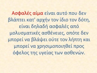 Ασφαλές αίμα  είναι αυτό που δεν βλάπτει κατ' αρχήν τον ίδιο τον δότη, είναι δηλαδή ασφαλές από μολυσματικές ασθένειες, οπότε δεν μπορεί να βλάψει ούτε τον λήπτη και μπορεί να χρησιμοποιηθεί προς όφελος της υγείας των ασθενών. 