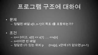 프로그램 구조에 대하여문제 정렬된 배열 x[0..n-1]이 목표 t를 포함하는가?조건n>= 0이고, x[0] <= x[1] …. <=x[n]n=0이면 빈 배열정답은 t가 있는 위치 p      (t=x[p], x안에 t가 없으면 p=-1)