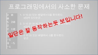 프로그래밍에서의 사소한 문제1.  0 10 20 있는 배열에서 0을 찾아봤다. 	x[0]에 있다는군…2.  0 10 20 30 40 있는 배열에서 20을 찾아봤다.	x[2]에 있다는군…0 10 20 있는 배열에서 -5를 찾아봤다.없군..일단은 잘 동작하는듯 보입니다!