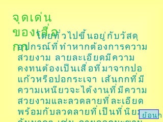 จุดเด่นของเสื่อกก โดยทั่วไปขึ้นอยู่กับวัสดุอุปกรณ์ที่ทำหากต้องการความสวยงาม ลายละเอียดมีความคงทนต้องเป็นเสื่อที่มาจากปอแก้วหรือปอกระเจา เส้นกกที่มีความเหนียวจะได้งานที่มีความสวยงามและลวดลายที่ละเอียด พร้อมกับลวดลายที่เป็นที่นิยมกันมากๆ เช่น ลายดอกมะขาม ลายตาล้อม ลายตาใบพัด ลายตาเรียง ลายทอง ลายขัด ลายขัดยกดอก ลายแม่ม่าย  โดยใช้สีกกที่สลับหรือใช้สีตามความนิยม ซึ่งในสมัยโบราณจะมีสีสันมาจากธรรมชาติ   ย้อนกลับ 