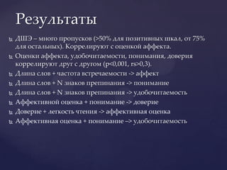 ДШЭ – много пропусков (>50% для позитивных шкал, от 75% для остальных). Коррелируют с оценкой аффекта.Оценки аффекта, удобочитаемости, понимания, доверия коррелируют друг с другом (p<0,001, rs>0,3).Длина слов + частота встречаемости -> аффектДлина слов + N знаков препинания -> пониманиеДлина слов + N знаков препинания -> удобочитаемостьАффективной оценка + понимание -> довериеДоверие + легкость чтения ->аффективная оценкаАффективная оценка + понимание –> удобочитаемостьРезультаты