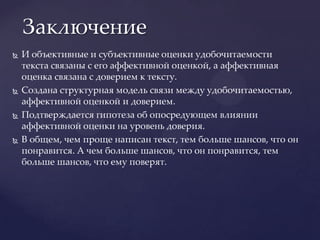 И объективные и субъективные оценки удобочитаемости текста связаны с его аффективной оценкой, а аффективная оценка связана с доверием к тексту.Создана структурная модель связи между удобочитаемостью, аффективной оценкой и доверием.Подтверждается гипотеза об опосредующем влиянии аффективной оценки на уровень доверия.В общем, чем проще написан текст, тем больше шансов, что он понравится. А чем больше шансов, что он понравится, тем больше шансов, что ему поверят.Заключение