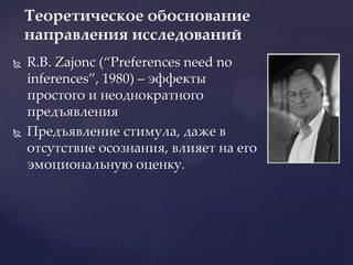 R.B. Zajonc (“Preferencesneednoinferences”, 1980) – эффекты простого и неоднократного предъявленияПредъявление стимула, даже в отсутствие осознания, влияет на его эмоциональную оценку.Теоретическое обоснование направления исследований