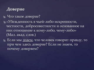 Что такое доверие? «Убежденность в чьей-либо искренности, честности, добросовестности и основанное на них отношение к кому-либо, чему-либо» (Мал. акад. слов.)Если мы знаем, что человек говорит правду, то при чем здесь доверие? Если не знаем, то почему доверяем?Доверие