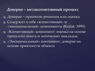 Доверие – принятие решения или оценкаСодержит в себе «когнитивный» и «эмоциональный» компоненты (Koriat, 1999)«Когнитивный» компонент: оценка на основе прошлого опыта и логических выкладок.«Эмоциональный» компонент: доверие на основе приятности объектаДоверие – метакогнитивный процесс	