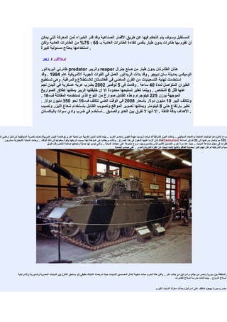 ‫المستقبل وسوف يتم التحكم فيها عن طريق القمار الصناعية وقد قدر الخبراء ثمن المعركة التي يمكن‬
                                       ‫أن تقوم بها طائرات بدون طيار بنفس كفاءة الطائرات العادية بـ 56 : 57% من الطائرات العادية ولكن‬
                                       ‫. استخدامها يحتاج مسئولية كبيرة‬

                                        ‫بريداتور و ريبر‬

                                       ‫هتان الطائرتان بدون طيار من صنع جنرال ‪ reaper‬والريبر ‪ predator‬طائرتي البريداتور‬
                                       ‫اتوميكس بمدينة سان دييجو , وقد بدأت الريداتور العمل في القوات الجوية أالمريكية عام 4991 . وقد‬
                                       ‫استخدمت نهاية التسعينيات من القرن الماضي في أفغانستان للستطلع والمراقبة. وهي تستطيع‬
                                       ‫الطيران المتواصل لمدة 04 ساعة . وقامت في 5 نوفمبر 2002 بضرب عربة عسكرية في اليمن نجم‬
                                       ‫عنها قتل 6 أشخاص . وبينما تعتبر تسليحها محدودة إل أن خليفتها الريبر يمكنها إطلق الصواريخ‬
                                       ‫الموجهة بوزن 522 كيلوجرام وهذه القنابل صوارخ من النوع الذي تستخدمه المقاتلة ف-61 .‬
                                       ‫وتتكلف اليبر 01 مليون دولر بأسعار 8002 في الوقت الضي تتكلف ف-61 نحو 053 مليون دولر .‬
                                       ‫تطير بارتفاع حتي 8 كيلومتر ويمكنها تصوير المواقع وتصويب القنابل باستخدام شعاع الليزر وتصيب‬
                                       ‫. الهداف بدقة فائقة . إل أنها ل تفرق بين العدو والصديق . تستخدم في ضرب وادي سوات بالباكستان‬




‫صراع )الن( هم الوليات المتحدة والتحاد السوفيتى .. وكانت الدول الشرقية قد تركت لروسيا مهمة تطوير وتحدى الغرب .. بينما كانت الدول الغربية من ناحية اخرى )وخاصة الدول الوربية( تعرف لضربة السوفيتية لن تنال اراضى الو‬
     ‫ر 501 مم وتصل سرعتها الى 53 كم فى الساعة )‪(Centurion‬لذلك كان لزما عليها الدخول فى هذا الصراع .. وكانت بريطانيا هى المؤهلة لهذا بسبب تاريخها وقوة سطوتها فى ذلك الوقت .. وجائت الدبابة النجليزية سنتريون‬
                                             ‫طفرات فى مجال صناعة الدبابت .. حيث عاد مرة اخرى التصميم القديم الذى يتضمن وجود دروع متحركة على عجلت الدبابة .. والتى تؤمن لها حماية وتجعلها صالحة للعمل وقت طويل‬
                                                                                                           ‫سية والمريكية لم تكن تهتم كثيرا بحماية الطاقم ولكنها كانت تبحث عن القوة النارية والمدى .. على حساب الحماية‬




                                  ‫.‬


                 ‫ى المنطقة بين سوريا ومصر من جانب واسرائيل من جانب اخر .. ولكن هذة الحرب جائت مخيبة لمال المصممين للدبابات حيث لم يحدث اشتباك حقيقى )او يستحق الذكر( بين الدبابات المصرية والسورية والسرائلية‬
                                                                                                                                                                ‫ة لسلح الدروع .. بينما كانت مدرسة لسلح الطائرات‬


                                                                                                                                                 ‫ا مصر وسوريا بهجوم خاطف على اسرائيل وحدثت معارك الدبابت الكبرى‬
 