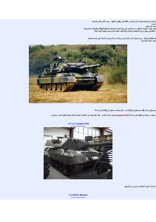 ‫واثبتت انواع منها وجودها وانواع اخرى اخفقت فى تحقيق اهدافها .. ومن النواع التى اشتركت‬
                                                                                                                                       ‫وسوريا‬
                                                                                                                               ‫جانب السرائيلى‬
                                            ‫حيث عجزت الدبابات المتطورة عن الصمود فى وجة المشاة المسلحة بالمدفعيةالخفيفة والقواذف الصاروخية‬
                                                        ‫فر للفتنامين مجال واسع ليستخدام الدبابات وذلك )كما اسلفنا الذكر( بسبب طبيعة البيئة هناك‬


                                                  ‫ماية الطاقم والدبابة .. ومن ناحية اخرى اهتم الروس بذيادة سرعة ومناورة الدبابة على حساب الحماية‬
                                                                                                                        ‫وكانت الدبابة الفرنسية‬




                                                           ‫مم ومدفع رشاش 02 مم ومدفع ألى 26.7 مم .. وقد وصلت سرعتها الى 56 كم فى الساعة‬

‫م وتصل سرعتها الى 56 كم فى الساعة )4‪ (Leopard 1A‬وكما عودنا اللمان .. فقد دخلو بقوة الى المنافسة الحامية وذلك بالدبابة القوية النمر او ليوبارد‬


                      ‫4‪ Leopard 1A‬الدبابة النمر‬
                           ‫---------------------‬




                                                                                                   ‫( ثم كانت الضربة التالية من الروس والمريكين‬


                       ‫‪ M1A1 Abrams‬الدبابة‬
                          ‫---------------------‬
 