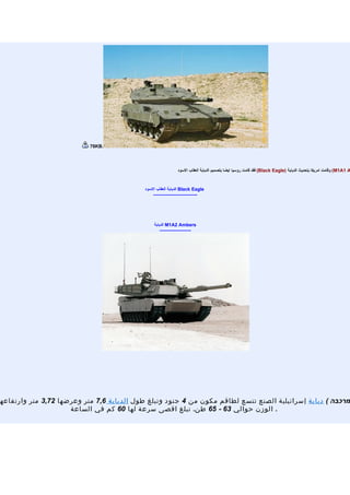 ‫.‪76KB‬‬




                                                            ‫‪ (M1A1 A‬وقامت امريكا بتحديث الدبابة )‪ (Black Eagle‬فقد قامت روسيا ايضا بتصميم الدبابة العقاب السود‬


                                           ‫‪ Black Eagle‬الدبابة العقاب السود‬
                                               ‫----------------------------‬




                                               ‫‪ M1A2 Ambers‬الدبابة‬
                                                   ‫--------------------‬




‫מרכבה ( دبابة إسرائيلية الصنع تتسع لطاقم مكون من 4 جنود وتبلغ طول الدبابة 6,7 متر وعرضها 27,3 متر وارتفاعه‬
                     ‫. الوزن حوالي 36 - 56 طن. تبلغ اقصى سرعة لها 06 كم في الساعة‬
 