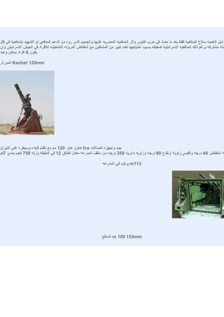 ‫رائيل لهميه سلح المدفعيه فقط بعد ما حدث في حرب اكتوبر واثر المدفعيه المصريه عليها والجحيم الذي رؤه من الدعم المدفعي او التمهيد بلمدفعيه في ظل‬
‫مله مشتركه برغم ذلك المدفعيه السرائيليه ضعيفه بسبب احتياجها لعدد كبير من المشغلين مع انخفاض المرونه التشغيليه للفراد في الجيش السرائيلي وان‬
‫يكون 8 افراد بمكان واحد‬

‫‪ Keshet 120mm‬المورتر‬




‫جيد واجهزه اتصالت ‪ fcs‬هاون عيار 021 مم مع نظام قياده وسيطره علي النيران‬
‫ه انخفاض 04 درجه واقصي زاويه ارتفاع 08 درجه وزاويه دائريه 053 درجه من سقف المدرعه معدل اطلق 21 في الدقيقه وزنه 057 كجم بمدي 7كم‬

                                                                ‫311‪ m‬يركب في المدرعه‬




                                                               ‫‪ m 109 155mm‬المدفع‬
 