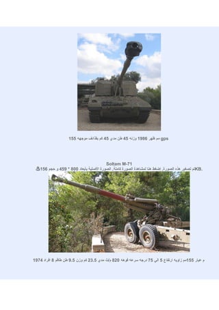 ‫‪ gps‬مم ظهر 6891 وزنه 54 طن مدي 54 كم بقذائف موجهه 551‬




                                         ‫17-‪Soltam M‬‬
    ‫.‪KB‬تم تصغير هذه الصورة. إضغط هنا لمشاهدة الصورة كاملة. الصورة الصلية بأبعاد 008 * 954 و حجم 651‬




‫م عيار 551مم زاويه ارتفاع 5 الي 57 درجه سرعه فوهه 028 م/ث مدي 5.32 كم وزن 5.9 طن طاقم 8 افراد 4791‬
 