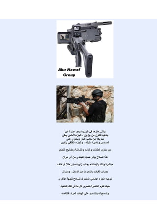 ‫والتي مقرها في فلوريدا وهو عبارة عن‬
    ‫بندقيه تتكون من جزأين ، الجزءالمامي يمكن‬
       ‫تحريكه من جانب لخر ويحتوي على‬
   ‫المسدس وكاميرا ملونه ، والجزء الخلفي يتكون‬

 ‫من مخزن الطلقات والزناد والشاشة ومفاتيح التحكم‬

    ‫هذا السلح يوفر حمايه للجندي من أي نيران‬

‫مباشرة وذلك بالختفاء بجانب زاوية مبنى مث ً أو خلف‬
       ‫ل‬

    ‫جدران الغرف والممرات من الداخل ، ومن ثم‬

 ‫توجيه الجزء المامي المتحرك للسلح للجهة الخرى‬

  ‫حيث تقوم الكاميرا بتصوير كل ما في تلك الناحيه‬

   ‫وتسمح له بالتسديد على الهدف المراد اقتناصه‬
 