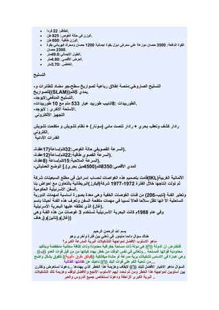 ‫•‬      ‫.الطاقم: 22 فردً‬
          ‫ا‬
   ‫•‬      ‫.الوزن في حالة الغوص: 528 طن‬
   ‫•‬      ‫.الوزن طافية :006 طن‬
   ‫•‬      ‫القوة الدافعة: 0053 حصان موزعة علي محركي ديزل بقوة اجمالية 0021 حصان ومحرك كهربائي بقوة‬
          ‫.0032 حصان‬
   ‫•‬      ‫.الطول الجمالي:0.94متر‬
   ‫•‬      ‫.العرض القصي :08.4متر‬
   ‫•‬      ‫.الغاطس :07.3متر‬

‫التسليح‬

‫التسليح الصاروخي:منصة إطلق رباعية لصواريخ سطح-جو مضاد للطائرات و-‬
‫.بمدي 5كلم))‪((SLAM‬للصواريخ‬
‫.التسليح المدفعي:ليوجد-‬
‫.الطوربيدات :8انابيب طوربيد عيار 335 ملم مع 01 طوربيدات-‬
‫.السلحة الخرى : ليوجد-‬
 ‫التجهيز اللكتروني‬

‫رادار كشف وتعقب بحري + رادار تنصت مائي )سونار( + نظام تشويش و مكفحت تشويش‬
‫.الكتروني‬
‫القدرات الدائية‬

‫.)السرعة القصويفي حالة الغوص:23كلم/ساعة)71عقدة-‬
‫.)السرعة القصوي طافية:22كلم/ساعة)21عقدة-‬
‫.)السرعة الملحية:51كلم/ساعة )8عقدة-‬
‫المدي القصي:0538كلم)0054ميل بحري(.[ الوضع العملياتي-‬

‫اللمانية الغربية)‪(IKL‬قامت بتصميم هذه الغواصات لحساب إسرائيل في مطلع السبعينات شركة‬
‫ثم تولت إنتاجها خلل الفترة 2791-7791 شركة)فيكرز(البريطانية بالتعاون مع احواض بنا‬
‫.السفن السرئيلية الحكومية‬
‫وتعتبر الفئة )تايب-602( من فئات الغوصات الخفية وهي معدة بصورة أساسية لمهمات الدورية‬
‫الساحلية ال انها تظل سلحا فعال نسبيا في مهمات مكفحة السفن وتعرف هذه الفئة أحيانا باسم‬
‫.)غال( الذي تطلقه عليها البحرية السرئيلية‬
‫وفي عام 8891م كانت البحرية السرئيلية تستخدم 3 غوصات من هذه الفئة وهي‬
‫))غال(و)تانين(و)رهاف‬

                                       ‫بسم ال الرحمن الرحيم‬
                      ‫هناك سؤال دائما مايدور في ذهني بين فترة وأخرى وهو‬
                 ‫ماهو السلوب الفضل لمواجهة التشكيلت البرية المدرعة الكبرى؟‬
  ‫فلنفترض أن الدولة ))أ(( هي دولة ذات مساحة جغرافية محدودة وذات كثافة سكانية منخفضة وبتأكيد‬
 ‫محدودية قواتها المسلحة ...وتعاني في نفس الوقت من خطر يهدد كيانها من من قبل قوات العدو ))ب((‬
‫وهي عبارة في الساس تشكيلت برية مدرعة أو مشاة ميكانكية ))فيالق -فرق -ألوية(( تتفوق بشكل واضح‬
                  ‫....من ناحية الكم على قوات البلد ))أ(( ناهيك عن كفائتها القتالية‬
‫السؤال ماهو الخيار الفضل للبلد ))أ(( ليقاف وهزيمة هذا الخطر الذي يهددها ...دعونا نستعرض ونقارن‬
‫بين أسلوبين لمواجهة هذا الخطر ومن ثم نحدد أيهم السلوب النجع والفضل لوقف وهزيمة تلك التشكيلت‬
                  ‫.. البرية الكبرى الزاحفة ودعونا نستخلص جميع الدروس والعبر‬
 