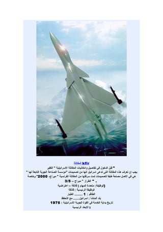 ‫‪ kfir‬المقاتلة‬
                    ‫" قبل الدخول في تفاصيل وامكانيات المقاتلة السرائيلية " الكفير‬
‫يجب إن تعرف هذه المقاتلة التى تدعى اسرائيل انها من تصميمات "مؤسسة الصناعة الجوية التابعة لها "‬
 ‫هي في الصل مصنعة طبقا لتصميمات تمت سرقتها من المقاتلة الفرنسية " ميراج- 0002" وخاصة‬
                                     ‫. " الطراز " ميراج – 5/3‬
                              ‫)الوظيفة: متعددة المهام ) قاذفة – اعتراضية‬
                                         ‫الوظيفة الرئيسية : قاذفة‬
                                       ‫الطاقم : 1 ......... الطيار‬
                                   ‫بلد المنشأ : اسرائيل....... مع التحفظ‬
                       ‫تاريخ بداية الخدمة في القوة الجوية السرائيلية : 6791‬
                                            ‫: البعاد الرئيسية‬
 