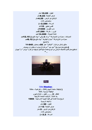‫الطول : 55.51 امتار‬
                                 ‫عرض الجنحة : 22.8امتار‬
                              ‫الرتفاع عن الرض : 52.4امتار‬
                                       ‫: خصائص الداء‬
                                   ‫السرعة : 582.2 ماخ‬
                                    ‫اقصى تحليق : 51 كلم‬
                                  ‫مدى الطيران : 0031كلم‬
                               ‫الوزن : : فارغة : 092.7كجم‬
                               ‫كاملة الحمولة : 006.41 كجم‬
        ‫المحركات : محرك من انتاج شركة " برات & ويتنى " يولد دفع يبلغ 51.21كجم‬
               ‫محرك من انتاج شركة " جنرال اليكتريك " يولد دفع يبلغ 21.8كجم‬
                                          ‫: التسليح‬
               ‫مدفع رشاش من طراز " فولكان" عيار 03مم بمحتوى 046 طلقة‬
           ‫)تسطيع حمل صواريخ " جو- جو " من طراز) سبارو او بايثون او سيدويندر‬
‫تستطيع حمل قنابل للشتباك الرضى من انواع متعددة منها قنابل موجهه من طراز" بوباى " و" جيوتن‬
                                             ‫. "‬




                                    ‫‪ Nesher‬المقاتلة‬
                    ‫) الوظيفة: متعددة المهام ) قاذفة – اعتراضية – مقاتلة‬
                                   ‫الوظيفة الرئيسية : قاذفة‬
                          ‫الطاقم : 2 ......... الطيار – الملح الجوى‬
                            ‫بلد المنشأ : الوليات المتحدة المريكية‬
                   ‫تاريخ بداية الخدمة في القوة الجوية السرائيلية : 9691‬
                                       ‫: البعاد الرئيسية‬
                                      ‫الطول : 02 امتار‬
                                  ‫عرض الجنحة : 21 امتار‬
                                ‫الرتفاع عن الرض : 5 امتار‬
                                       ‫: خصائص الداء‬
                                     ‫السرعة : 2.2 ماخ‬
 