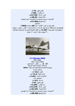 ‫اقصى تحليق : 81 كلم‬
                                     ‫مدى الطيران : 294 كلم‬
                                  ‫الوزن : فارغة : 067.31كجم‬
                                   ‫كاملة الحمولة : 30.82 كجم‬
                  ‫"المحركات : زوج من المحركات من انتاج شركة " جنرال اليكتريك‬
                                   ‫يولدا دفع يبلغ 000.11كجم‬
                                            ‫: التسليح‬
                 ‫مدفع رشاش من طراز " فولكان " عيار 02مم بمحتوى 046طلقة‬
‫)تسطيع حمل انواع مختلفة من صواريخ " جو- جو " من طراز) سبارو – شافرير – بايثون – سيدويندر‬
 ‫تستطيع حمل ما مجموع وزنه 752.7طن من القنابل للشتباك الرضى من انواع متعددة منها قنابل‬
                              ‫. " موجهه من طراز" بوباى " و" جيوتن‬




                             ‫0002 ‪ Kurnas‬المقاتلة‬
                                       ‫الوظيفة: مقاتلة‬
                                  ‫الوظيفة الرئيسية : مقاتلة‬
                         ‫الطاقم : 2 ......... الطيار – الملح الجوى‬
                           ‫بلد المنشأ : الوليات المتحدة المريكية‬
                   ‫تاريخ بداية الخدمة في القوة الجوية السرائيلية : 4791‬
                                      ‫: البعاد الرئيسية‬
                                   ‫الطول : 5.91 امتار‬
                               ‫عرض الجنحة : 5.31 امتار‬
                            ‫الرتفاع عن الرض : 36.5 امتار‬
                                       ‫: خصائص الداء‬
                                    ‫السرعة : 5.2 ماخ‬
                                   ‫اقصى تحليق : 32 كلم‬
                               ‫مدى الطيران : 054.4 كلم‬
                             ‫الوزن : فارغة : 973.41كجم‬
                             ‫كاملة الحمولة : 057.63 كجم‬
               ‫" المحركات : زوج من المحركات من انتاج شركة " برات & ويتنى‬
                              ‫يولدا دفع يبلغ 000.85باوند‬
 