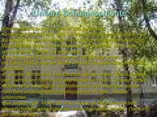Unsere Schule wurde im Jahre 1996 gegründet. Unsere Grundschule ist  „Die Schule  der glücklichen Kindheit“,  wo die Kinder  lernen, emotionale Vergnügung vom Lernen bekommen, Möglichkeiten haben, ihre Fähigkeiten im Unterricht  und in den verschiedenen  Zirkeln zu entwickeln. Die Schule hat 8 Klassen, in denen 184 Schüler lernen. Im Jahre  2004  wurde der Kinderverband „Wesselka(Regenbogen)“ gegründet. In unserer Schule lernt man Deutsch seit der ersten Klasse dreimal oder viermal pro Woche und jede Klasse wird in 2-3 Gruppen verteilt.  Solche Unterrichtsfächer wie Mathematik und Ukrainisch werden nach dem wissenschaftlich-pädagogischen Projekt  „Rostok“ unterrichtet. Seit diesem Jahr  nimmt die erste Klasse an dem ukrainischen wissenschaftlich-pädagogischen Versuchsprojekt  „Intelekt  (Vernunft) der Ukraine“ teil. 