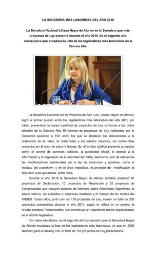 LA SENADORA MÁS LABORIOSA DEL AÑO 2010


   La Senadora Nacional Liliana Negre de Alonso es la Senadora que más
      proyectos de Ley presentó durante el año 2010. Es el segundo año
 consecutivo que encabeza la lista de los legisladores más laboriosos de la
                                  Cámara Alta.




     La Senadora Nacional por la Provincia de San Luis, Liliana Negre de Alonso,
logró el primer puesto entre los legisladores más laboriosos del año 2010 por
haber presentado la mayor cantidad de proyectos de Ley conforme a los datos
oficiales de la Cámara Alta. El número de proyectos de Ley realizados por la
Senadora asciende a 159, entre los que se destacan los relacionados a la
protección de la niñez, la maternidad y los adultos mayores, así como otros
proyectos en el área de salud y trabajo. En el ámbito público presentó proyectos
sobre el control de servicios públicos, la publicidad oficial, el acceso a la
información y la regulación de la actividad del lobby. Asimismo, son de relevancia
las modificaciones sustanciales en la ley de concursos y quiebras, como el
instituto del cramdown, y en el área impositiva, el proyecto de modificación al
impuesto a las ganancias, entre otros.
     Durante el año 2010 la Senadora Negre de Alonso también presentó 61
proyectos de Declaración, 10 proyectos de Resolución y 28 proyectos de
Comunicación que incluyen pedidos de informes sobre Aerolíneas Argentinas, la
deuda interna, los subsidios a empresas estatales y el manejo de los fondos del
ANSES. Todos ellos, junto con los 159 proyectos de Ley, suman un total de 258
proyectos presentados durante el año 2010, según lo refleja en su ranking la
revista semanal Parlamentario que constituye un importante medio especializado
en el ámbito legislativo.
     Con estos resultados, es el segundo año consecutivo que la Senadora Negre
de Alonso encabeza la lista de los legisladores más laboriosos, ya que en 2009
también ganó el ranking con un total de 152 proyectos de Ley presentados.
 