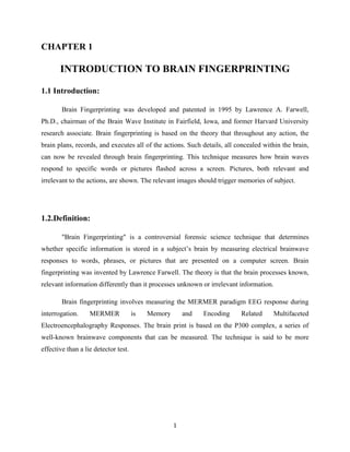CHAPTER 1<br />INTRODUCTION TO BRAIN FINGERPRINTING<br />1.1 Introduction:<br />Brain Fingerprinting was developed and patented in 1995 by Lawrence A. Farwell, Ph.D., chairman of the Brain Wave Institute in Fairfield, Iowa, and former Harvard University research associate. Brain fingerprinting is based on the theory that throughout any action, the brain plans, records, and executes all of the actions. Such details, all concealed within the brain, can now be revealed through brain fingerprinting. This technique measures how brain waves respond to specific words or pictures flashed across a screen. Pictures, both relevant and irrelevant to the actions, are shown. The relevant images should trigger memories of subject.<br />1.2.Definition:<br />quot;
Brain Fingerprintingquot;
 is a controversial forensic science technique that determines whether specific information is stored in a subject’s brain by measuring electrical brainwave responses to words, phrases, or pictures that are presented on a computer screen. Brain fingerprinting was invented by Lawrence Farwell. The theory is that the brain processes known, relevant information differently than it processes unknown or irrelevant information.<br />Brain fingerprinting involves measuring the MERMER paradigm EEG response during interrogation. MERMER is Memory and Encoding Related Multifaceted Electroencephalography Responses. The brain print is based on the P300 complex, a series of well-known brainwave components that can be measured. The technique is said to be more effective than a lie detector test.<br />CHAPTER 2<br />TECHNIQUE<br />The technique uses the well known fact that an electrical signal known as P300 is emitted from an individual’s brain beginning approximately 300 milliseconds after it is confronted with a stimulus of special significance, e.g. a rare vs. a common stimulus or a stimulus the subject is asked to count. The application of this in brain fingerprinting is to detect the P300 as a response to stimuli related to the crime or other investigated situation, e.g., a murder weapon, victim’s face, or knowledge of the internal workings of a terrorist cell Because it is based on EEG signals, the system does not require the subject to issue verbal responses to questions or stimuli.<br />19050-3810<br />Fig 2.1 The person undergoing Brain Fingerprinting<br />The person to be tested wears a special headband with electronic sensors that measure the EEG from several locations on the scalp. The subject views stimuli consisting of words, phrases, or pictures presented on a computer screen. Stimuli are of three types: <br />1) “irrelevant” stimuli that are irrelevant to the investigated situation and to the test subject, <br />2) “target” stimuli that are relevant to the investigated situation and are known to the subject, <br />3) “probe” stimuli that are relevant to the investigated situation and that the subject denies knowing. <br />Probes contain information that is known only to the perpetrator and investigators and not to the general public or to an innocent suspect who was not at the scene of the crime. Before the test, the scientist identifies the targets to the subject, and makes sure that he/she knows these relevant stimuli. The scientist also makes sure that the subject does not know the probes for any reason unrelated to the crime, and that the subject denies knowing the probes. The subject is told why the probes are significant (e.g., “You will see several items, one of which is the murder weapon”), but is not told which items are the probes and which are irrelevant.<br />Since brain fingerprinting uses cognitive brain responses, brain fingerprinting does not depend on the emotions of the subject, nor is it affected by emotional responses. Brain fingerprinting is fundamentally different from the polygraph (lie-detector), which measures emotion-based physiological signals such as heart rate, sweating, and blood pressure. Also, unlike polygraph testing, it does not attempt to determine whether or not the subject is lying or telling the truth. Rather, it measures the subject’s brain response to relevant words, phrases, or pictures to detect whether or not the relevant information is stored in the subject’s brain.<br />By comparing the responses to the different types of stimuli, the brain fingerprinting system mathematically computes a determination of “information present” (the subject knows the crime-relevant information contained in the probe stimuli) or “information absent” (the subject does not know the information) and a statistical confidence for the determination. This determination is mathematically computed, and does not involve the subjective judgment of the scientist.<br />A suspect is provided with information as follows :<br />Information the suspect is expected to know  ___________________<br />Information suspect shouldn’t know  _________________ <br />Information of crime that only perpetrator would know ______________<br />Fig. 2.2 Not Guilty<br />Fig. 2.3 Guilty<br />CHAPTER 3<br />ELECTROENCEPHALOGRAPHY<br />3.1 About:<br />Electroencephalography (EEG) is the measurement of electrical activity produced by the brain as recorded from electrodes placed on the scalp.<br />Just as the activity in a computer can be understood on multiple levels, from the activity of individual transistors to the function of applications, so can the electrical activity of the brain be described on relatively small to relatively large scales. At one end are action potentials in a single axon or currents within a single dendrite of a single neuron, and at the other end is the activity measured by the EEG which aggregates the electric voltage fields from millions of neurons. So-called scalp EEG is collected from tens to hundreds of electrodes positioned on different locations at the surface of the head. EEG signals (in the range of milli-volts) are amplified and digitalized for later processing. The data measured by the scalp EEG are used for clinical and research purposes.<br />3.2 Source of EEG Activity:<br />Scalp EEG activity oscillates at multiple frequencies having different characteristic spatial distributions associated with different states of brain functioning such as waking and sleeping. These oscillations represent synchronized activity over a network of neurons. The neuronal networks underlying some of these oscillations are understood (such as the thalamocortical resonance underlying sleep spindles) while many others are not (e.g. the system that generates the posterior basic rhythm).<br />3.3.EEG vs fMRI and PET<br />EEG has several strong sides as a tool of exploring brain activity; for example, its time resolution is very high (on the level of a single millisecond). Other methods of looking at brain activity, such as PET and fMRI have time resolution between seconds and minutes. <br />EEG measures the brain's electrical activity directly, while other methods record changes in blood flow (e.g., SPECT, fMRI) or metabolic activity (e.g., PET), which are indirect markers of brain electrical activity. <br />EEG can be used simultaneously with fMRI so that high-temporal-resolution data can be recorded at the same time as high-spatial-resolution data, however, since the data derived from each occurs over a different time course, the data sets do not necessarily represent the exact same brain activity. There are technical difficulties associated with combining these two modalities like currents can be induced in moving EEG electrode wires due to the magnetic field of the MRI.<br />EEG can be recorded at the same time as MEG so that data from these complimentary high-time-resolution techniques can be combined. Magneto-encephalography (MEG) is an imaging technique used to measure the magnetic fields produced by electrical activity in the brain via extremely sensitive devices such as superconducting quantum interference devices (SQUIDs), These measurements arc commonly used in both research and clinical settings. There are many uses for the MEG. including assisting surgeons in localizing pathology, assisting researchers in determining the junction of various parts of the brain. neuro-feedback. and others.<br />3.4 Method <br />Scalp EEC, the recording is obtained by placing electrodes on the scalp. Each electrode is connected to one input of a differential amplifier and a common system reference electrode is connected to the other input of each differential amplifier. These amplifiers amplify the voltage between the active electrode and the reference (typically l.000—100,000 times, or 60—100 dB of voltage gain). A typical adult human EEC signal is about 10µV to 100 µV in amplitude when measured from the scalp and is about 10—20 mV when measured from subdural electrodes. In digital EEC systems. the amplified signal is digitized via an analog-to-digital converter, after being passed through an anti-aliasing filter. Since an EEC voltage signal represents a difference between the voltages at two electrodes, the display of the EEC for the reading encephalographer may be set up in one of several ways. <br />CHAPTER 4<br />P300<br />4.1 About:<br />The P300 (P3) wave is an event related potential (ERP) which can be recorded via electroencephalography (EEG) as a positive deflection in voltage at a latency of roughly 300 ms in the EEG. The signal is typically measured most strongly by the electrodes covering the parietal lobe. The presence, magnitude, topography and time of this signal are often used as metrics of cognitive function in decision making processes. While the neural substrates of this ERP still remain hazy, the reproducibility of this signal makes it a common choice for psychological tests in both the clinic and laboratory.<br />The P300 signal is an aggregate recording from a great many neurons. Although typically non-invasive, parts of the signal may be sampled more directly from certain brain regions via electrode (hence, the medial temporal P300 or MTL-P300). This methodology allows for isolation and local recording of one area without the noise from other signals acquired through scalp electrodes [4]. In practice, the P300 waveform must be evoked using a stimulus delivered by one of the sensory modalities. One typical procedure is the 'oddball' paradigm, whereby a target stimulus is presented amongst more frequent standard background stimuli. A distracter stimulus may also be used to ensure that the response is due to the target rather than the change from a background pattern. The classic oddball paradigm has seen many variations, but in the end most protocols used to evoke the P300 involve some form of conscious realization or decision making. Attention is required for such protocols. No subjects have been noted to have from control over their P3000.<br />CHAPTER 5<br />THE ROLE OF BRAIN FINGERPRINTING <br />IN CRIMINAL PROCEEDINGS<br />The  application  of  Brain  Fingerprinting   testing   in  a  criminal  case   involves  four  phases: investigation, interview, scientific testing, and adjudication.  Of these four phases, only the third one is in the domain of science.  The first phase is undertaken by a skilled investigator, the  second  by  an   interviewer  who  may  be  an   investigator  or  a  scientist,   the   third  by  a scientist, and the fourth by a judge and jury.<br />This  is  similar  to the forensic application  of other sciences.   For example, if a person is found dead of unknown causes, first there is an investigation to determine if there may have been foul play.  If there is a suspect involved, the suspect is interviewed to determine what role, if any, he says he has had in the situation.  If the investigation determines that the victim may  have  been  poisoned  using   ricin  or  cadmium,   two   rare  and  powerful  poisons,   then scientific tests can be conducted to detect these specific substances in the body.  Then the evidence accumulated through the test, the investigation, and the interview are presented to a judge and jury, who make the adjudication as to whether a particular suspect is guilty of a particular crime. <br />In such a case, the science of forensic toxicology reveals only whether or not specific toxins are in the body.  It does not tell us when or where to look for toxins, or which toxins to look for.  We must rely on investigation to provide the necessary guidance on these issues.  The science of forensic toxicology also does not tell us whether a particular suspect is innocent or guilty of a crime.   The question of guilt or innocence is a legal one, not a scientific one, and the adjudication is made by a judge and jury, and not by a scientist or a computer. <br />5.1 Phase 1: Investigation:<br />The   first   phase   in   applying  Brain  Fingerprinting   testing   in   a   criminal   case   is   an investigation  of   the   crime.   Before   a  Brain  Fingerprinting   test   can  be   applied,   an investigation must be undertaken to discover information that can be used in the test.  The is  stored   in  a  specific  person’s  brain.   It  detects   the  presence  or  absence  of  specific information in the brain.  Before we can conduct this scientific test, we need to determine what information to test for.  This investigation precedes and informs the scientific phase which constitutes the Brain Fingerprinting test itself.<br />The role of investigation  is  to find specific  information  that will be useful in a Brain Fingerprinting test.  As with any scientific test, if the outcome of the Brain Fingerprinting test is to be useful evidence for a judge and jury to consider in reaching their verdict, then the information tested must have a bearing on the perpetration of the crime.  The job of the investigator is to find features relevant to the crime that have the following attributes.<br />1. They are salient features that perpetrator almost certainly encountered in the course of committing the crime (e.g., the murder weapon or the escape route).<br />2. The suspect has not been exposed to them in some other context, i.e., interrogation or court proceedings.<br />These features of the crime will be used in the Brain Fingerprinting test as probe stimuli.   If the suspect knows these specific features of the crime, and has had no access to this information other than through committing the crime, then this will provide evidence of his   involvement   in   the  crime.   If   the  suspect   lacks   this  knowledge,   this  will  provide evidence supporting his innocence.  Brain Fingerprinting tests for the presence or absence of this information stored in the suspect’s brain.<br />In some cases, the investigation will reveal no information about the crime that would be known  only   to   the  perpetrator  and   to   investigators.   For  example,   in   the  case  of  a disappearance, investigators may not even know if a crime has been committed, and if so, what were the specific details of the crime.  In some sexual assault cases, there may be agreement between the alleged victim and the suspect as to all of the events that took place, but disagreement as to the intent of the parties.  Investigators may have made the mistake of revealing to the suspect all that they know about a case.   In such cases, no probe stimuli can be developed that will provide evidence relevant to the discrimination between  a  person  who  participated   in   the  crime  and  one  who  did  not,  and  no  Brain Fingerprinting test will be conducted.<br />The   investigator  must   use   his   skill   and   judgment   in   discovering   and   evaluating information   to  be  used   in   the  Brain  Fingerprinting   test,  and  any  other  evidence  he uncovers.  There  is  always  a degree of uncertainty  in this  process.   If the investigator finds a gun lying by the body of a person who apparently died of gunshot wounds, he may conclude that it is the murder weapon.  There is always a possibility, however, that it is not.  For example, perhaps the perpetrator shot the victim with one gun and planted another  gun   to   frame   someone   else.    Ultimately,   the  evidence  accumulated  by   the investigator will need to be weighed by the judge and jury for its bearing on the guilt or innocence of the suspect. <br />Criminal investigation is not science.   Investigation does involve a high degree of skill and expertise.  The details uncovered by investigation are used as evidence in virtually every trial.  Expert testimony by investigators in criminal trials is very common.  When found to be relevant and based on reliable methodology, such evidence and testimony are universally accepted as a viable part of the proceedings in court.  This still does not mean, however,   that   investigation   is  science.  Unraveling   the  case  and  determining  what   is significant and relevant will always depend on the skill of the investigator.  Each case is different,  and   there   is  an   infinite  variety  of   information   that  may  be  available   to  be discovered.  There  are  no standardized  algorithms  or  procedures  that  will  solve  every case.  There will never be a time when we can simply feed all of the facts about a case into a computer, and the computer will tell us what is significant or how the case is to be solved.  Although investigation is not science, investigation contributes substantially to legal proceedings, and the evidence and expert testimony provided by investigators will continue to be a valuable part of the process.<br />Some research scientists have expressed the view that if we just conduct enough research, and define and study a nearly infinite  panoply of parameters,  someday the process  of investigation will become a scientific process that can be accomplished by applying a set algorithm which does not depend on the skill and judgment of the investigator.  There is no reason to believe – or to hope – that this will ever happen.  It is our view that science will not, and should not, take the place of skilled criminal investigation.   The infinite variety  of factors  in a crime,  and the  intimate  involvement  of human beings  in every aspect of the crime, insure that the judgment and skill of the investigator will always be a necessary   ingredient   in   criminal   investigations.   Science  will   never  make   skilled investigators obsolete, and should not attempt to do so. <br />The process of determining which items to use as probe stimuli will always depend on the skill and judgment of the investigator, and will never be accomplished just by applying some set scientific algorithm in the absence of human judgment.  Ultimately, the judge and jury will decide whether the evidence uncovered by the investigator and embodied in the probe stimuli is convincing regarding the guilt or innocence of the suspect.<br />5.2 Phase 2: Interview of Subject:<br />Once   evidence   has   been   accumulated   through   investigation,   and   before   the  Brain Fingerprinting test is conducted to determine if the evidence can be linked to the suspect, it can in some cases be very valuable to obtain the suspect’s account of the situation.  For example, if an investigation shows that specific fingerprints are found at the scene of a murder, a suspect can be interviewed to determine if there may be some legitimate reason that his prints are there.   If the suspect’s story is that he was never at the scene of the crime, then a match between his fingerprints and the fingerprints at that scene would be highly incriminating.   If, on the other hand, the suspect’s story is that he was at the scene for some legitimate reason just before the crime, then fingerprints  must be interpreted differently, particularly if there is corroborating evidence of the suspect’s presence at the scene before the crime.<br />The interview with the suspect may help to determine which scientific tests to conduct, or how to conduct the tests.  For example, a suspect may say that he entered and then left the room where a murder was committed a short time before the murder, and that he never saw  or  handled   the  murder  weapon.   In   this   context,   a   finding   that   the   suspect’s fingerprints  matched   the   fingerprints  on   the  doorknob  would  have   little  value,  but  a finding   that   his   fingerprints  matched   those  on   the  murder  weapon  would   provide incriminating evidence.<br />Prior to a Brain Fingerprinting test, an interview of the suspect is conducted.  The suspect is asked if he would have any legitimate reason for knowing any of the information that is contained in the potential probe stimuli.  This information is described without revealing which stimuli are probes and  which are irrelevants.  For example, the suspect may be asked, “The newspaper reports, which you no doubt have read, say that the victim was struck  with  a  blunt  object.  Do  you  have  any  way  of  knowing  whether   that  murder weapon was  a baseball  bat,  a broom  handle, or a  blackjack?”   If the  suspect  answers “No,” then a test result indicating that his brain does indeed contain a record of which of these is the murder weapon can provide evidence relevant to the case. <br />The suspect may have been exposed to information about the crime through an error on the part of interrogators in previous interrogations, through familiarity with the scene or the victim that has nothing to do with the crime, through hearsay from people directly or indirectly involved, or through any number of other channels.  It is vital that the suspect be given a chance before the Brain Fingerprinting test to disclose any familiarity he may have with the crime, so that any probes that he knows about for a legitimate reason can be eliminated from the test.  Recall that the probes contain crime-relevant information that the suspect has no way of knowing except through having been present at the crime.<br />The   targets   are   also   discussed   in   the   interview.   Recall   that   the   targets   contain information about the crime that the suspect knows whether he committed the crime or not,  and  are  used  to  establish  a  baseline  brain  response for   information  known  to  be significant  to  this  subject  in  the  context  of   the  crime.  For  example,  if  media  reports known   to  the  suspect  have  disclosed  the   location  of  a  murder  (e.g.,  “behind  Newton Stadium”),  then the location of the murder could be used as a target stimulus.   In the interview, the interviewer makes sure that the suspect does indeed know the information contained in the target stimuli.<br />In the interview, the suspect is also given a list of all of the stimuli to be presented in the test, without disclosing which stimuli are probes and which are irrelevants.  The suspect is asked to identify any stimuli that are significant to him for reasons that have nothing to do with the crime.  If any stimulus is significant to the suspect for reasons having nothing to do with the crime, then that stimulus is eliminated from the test.  For example, if the suspect claims to know nothing about who committed the crime and to be unfamiliar with any of the other people who are suspected of being involved, one of the probe stimuli may be the name of a known accomplice.  If that name also happens to be the name of the suspect’s brother-in-law, then the stimulus would be significant to the suspect for reasons unrelated to the crime, and this stimulus would be eliminated from the test.  In this way, the interview sets the stage for later interpretation of the test.  If the suspect has just told investigators that none of the stimuli are significant to him for any reason, and then the probe stimuli are revealed through Brain Fingerprinting to be significant to the suspect in the context of the crime, this scientific finding provides evidence relevant to the suspect’s involvement in the crime.<br />A frequently asked question is, “What if one of the probe stimuli is significant to the suspect for the wrong reason?”  The interview serves to eliminate this potential confound, as described above.<br />Things are significant to a person in context.  The context of the probe stimuli in relation to the crime is established in the interview, and prior to the Brain Fingerprinting test.  Immediately before each test, the context of the probe stimuli is established, and the probe stimuli are described without being specifically named.  For example, the subject is told, “In this test, you will see several items, one of which is the murder weapon.”  Then several different stimuli are presented, including the murder weapon (e.g., “baseball bat”) and several other options that would be equally plausible for an innocent person not familiar with the crime (e.g., “broom handle”).  We all have some familiarity with baseball bats and broom handles, but in the context of the murder in which the baseball bat was the murder weapon “baseball bat” will be significant for the perpetrator and not for an innocent suspect who does not know what the murder weapon was.<br />In some cases, the interview will reveal that the suspect is already familiar with all of the information that might be used to structure probe stimuli, for some reason unrelated to committing the crime.  For example, interrogators may have mistakenly revealed to the suspect  all   that   they  know  about   the  crime.   In  such  a  case,   there   is  no   remaining information to be used to structure probe stimuli, and a Brain Fingerprinting test is not conducted.  If a Brain Fingerprinting test were conducted to test whether or not a suspect knew details of a crime that had been told to him by investigators, the test would result in an “information present” result, which would be correct.  The probative value of such a result with respect to committing the crime, however, would be nil.  Such a test would only reveal, correctly, that the suspect knows the information.  Since the investigators already know for certain that the suspect knows the information – because they told it to him  –   this  result  would  not  provide  any  useful  evidence  with  respect   to  solving   the crime.  This is why a test is not conducted under such circumstances.  Note that this is a limitation only on when Brain Fingerprinting can be usefully applied, and not a limitation on the scientific accuracy or validity of the technique.  As with DNA, fingerprints, and every other science,  there  are situations  where a correct  Brain Fingerprinting  result is simply not useful in solving a particular crime.<br />In short, Brain Fingerprinting determines scientifically and accurately what information is stored in a person’s brain.   It does not determine how that information got there.   In order for Brain Fingerprinting to be useful in identifying a perpetrator – that is, in order for  a  correct  “information  present”  Brain  Fingerprinting   result   to  be  useful  evidence regarding   a   suspect’s   participation   in   a   crime   –   investigators  must   first   discover information  that would be known to a perpetrator  but not to an innocent suspect, and ensure that the subject in question has not obtained that information through some means other than participation in the crime.  The interview contributes to this process.<br />Science is useful only when applied appropriately and intelligently.  If the aim is solving a crime or informing a judicial decision, then it is not useful to conduct scientific testing in a vacuum, absent any consideration of what the results will mean in the context of the crime.  A test must be structured that will provide relevant and useful results.  Also, once the results have been obtained, they are useful only if they are interpreted in the light of the  other  available  evidence,  as   in   the  above  example   regarding   fingerprints.   Brain Fingerprinting is like all other sciences in this regard. <br />The interview serves to refine the selection of stimuli so that the test results will provide useful  and relevant  information,  to establish  the  relevance  of the stimuli,  to eliminate potential confounds in the scientific test, and to provide a background for interpretation of the test results once they are obtained. <br />5.3 Phase 3: Scientific Testing with Brain Fingerprinting:<br />It   is   in   the  Brain  Fingerprinting   test  where  science  contributes  to   the  process.  Brain Fingerprinting determines scientifically whether or not specific information is stored in a specific person’s brain. <br />Brain Fingerprinting is a standardized scientific procedure.  The input for this scientific procedure is the probe stimuli, which are formulated on the basis of  the investigation and the interview.  The output of this scientific procedure is a determination of “information present” or “information absent” for those specific probe stimuli, along with a statistical confidence for this determination.  This determination is made according to a specific, scientific algorithm, and does not depend on the subjective judgment of the scientist. <br />Brain Fingerprinting tells us the following, no more and no less: “These specific details about this crime are (or are not) stored in this person’s brain.”  On the basis of this and all of the other available evidence, a judge and jury make a determination of guilty or innocent.<br />It has been proven in the scientific arena, and also in court, that the science of Brain Fingerprinting has the following attributes:<br />,[object Object]
