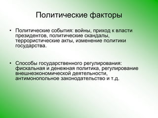 Политические факторыПолитические события: войны, приход к власти президентов, политические скандалы, террористические акты, изменение политики государства. Способы государственного регулирования: фискальная и денежная политика, регулирование внешнеэкономической деятельности, антимонопольное законодательство и т.д.  