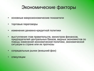 Экономические факторы основные макроэкономические показателиторговые переговорыизменения денежно-кредитной политикивыступления глав правительств, министров финансов, председателей центральных банков, видных экономистов по поводу изменений экономической политики, экономической ситуации в стране или их прогнозысопредельные рынки (внешний фон)спекуляции  