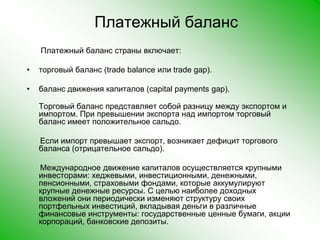 Платежный балансПлатежный баланс страны включает:торговый баланс (tradebalance или tradegap).баланс движения капиталов (capitalpaymentsgap).Торговый баланс представляет собой разницу между экспортом и импортом. При превышении экспорта над импортом торговый баланс имеет положительное сальдо.       Если импорт превышает экспорт, возникает дефицит торгового баланса (отрицательное сальдо).       Международное движение капиталов осуществляется крупными инвесторами: хеджевыми, инвестиционными, денежными, пенсионными, страховыми фондами, которые аккумулируют крупные денежные ресурсы. С целью наиболее доходных вложений они периодически изменяют структуру своих портфельных инвестиций, вкладывая деньги в различные финансовые инструменты: государственные ценные бумаги, акции корпораций, банковские депозиты. 