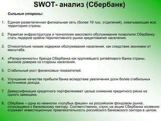 SWOT- анализ (Сбербанк) Сильные стороны:Единая разветвленная филиальная сеть (более 19 тыс. отделений), охватывающая всю территорию страны.Развитая инфраструктура и технологии массового обслуживания позволили Сбербанку стать лидером крайне перспективного рынка кредитования населения.Относительно низкие издержки обслуживания населения, как следствие экономии от масштаба.«Раскрученность» бренда Сбербанка как крупнейшего ритейлового банка страны, высокое доверие со стороны населения.Стабильный рост финансовых показателей.Улучшение качества прибыли банка вследствие увеличения доли более стабильных источников дохода.Диверсификация кредитного портфеляимеетцелью снижение кредитного риска на одного заемщика.Сбербанк – одна из немногих «голубых фишек» на российском фондовом рынке, относящаяся к банковскому сектору. Соответственно, спрос на акции Сбербанка косвенно отражает инвестиционную привлекательность российского банковского сектора в целом. 