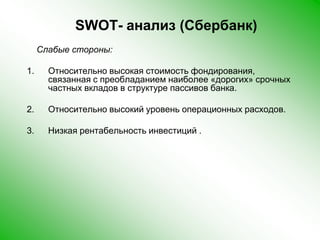 SWOT- анализ (Сбербанк)    Слабые стороны:Относительно высокая стоимость фондирования, связанная с преобладанием наиболее «дорогих» срочных частных вкладов в структуре пассивов банка.Относительно высокий уровень операционных расходов.Низкая рентабельность инвестиций .