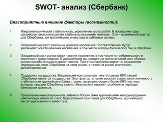 SWOT- анализ (Сбербанк)Благоприятные внешние факторы (возможности):Макроэкономическая стабильность, укрепление курса рубля. В последние годы российская экономика растет стабильно высокими темпами.  Это – позитивный фактор для Сбербанка, как крупнейшего инвестора в рублевые активы. Опережающий рост реальных доходов населения. Соответственно, будут увеличиваться сбережения населения, в том числе вклады физических лиц в Сбербанк.Ожидаемый рост рынка кредитования населения, в том числе потребительского и ипотечного кредитования. В дальнейшем мы ожидается значительный рост объема рынка потребительского кредитования. При этом наиболее вероятно сохранение лидирующей доли Сбербанка на этом рынке, а также на рынке ипотечного финансирования.Поддержка государства. Владельцем контрольного пакета (свыше 60%) акций Сбербанка является государство. Этот фактор, а также высокая социальная значимость стабильности крупнейшего банка страны, аккумулирующего более 60% частных вкладов, придает Сбербанку статус «безопасной гавани», особенно в периоды банковских кризисов.Присвоение инвестиционного рейтинга России 3-мя крупнейшими международными рейтинговых агентств стало безусловным позитивом для Сбербанка, крупнейшего институционального инвестора. 