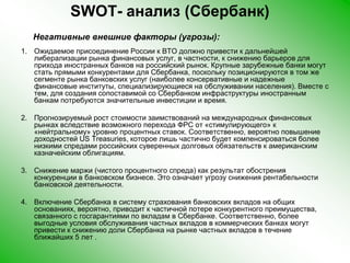 SWOT- анализ (Сбербанк)     Негативные внешние факторы (угрозы):Ожидаемое присоединение России к ВТО должно привести к дальнейшей либерализации рынка финансовых услуг, в частности, к снижению барьеров для прихода иностранных банков на российский рынок. Крупные зарубежные банки могут стать прямыми конкурентами для Сбербанка, поскольку позиционируются в том же сегменте рынка банковских услуг (наиболее консервативные и надежные финансовые институты, специализирующиеся на обслуживании населения). Вместе с тем, для создания сопоставимой со Сбербанком инфраструктуры иностранным банкам потребуются значительные инвестиции и время.Прогнозируемый рост стоимости заимствований на международных финансовых рынках вследствие возможного перехода ФРС от «стимулирующего» к «нейтральному» уровню процентных ставок. Соответственно, вероятно повышение доходностей US Treasuries, которое лишь частично будет компенсироваться более низкими спредами российских суверенных долговых обязательств к американским казначейским облигациям. Снижение маржи (чистого процентного спреда) как результат обострения конкуренции в банковском бизнесе. Это означает угрозу снижения рентабельности банковской деятельности. Включение Сбербанка в систему страхования банковских вкладов на общих основаниях, вероятно, приводит к частичной потере конкурентного преимущества, связанного с госгарантиями по вкладам в Сбербанке. Соответственно, более выгодные условия обслуживания частных вкладов в коммерческих банках могут привести к снижению доли Сбербанка на рынке частных вкладов в течение ближайших 5 лет .