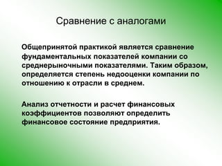 Сравнение с аналогамиОбщепринятой практикой является сравнение фундаментальных показателей компании со среднерыночными показателями. Таким образом, определяется степень недооценки компании по отношению к отрасли в среднем.    Анализ отчетности и расчет финансовых коэффициентов позволяют определить финансовое состояние предприятия.