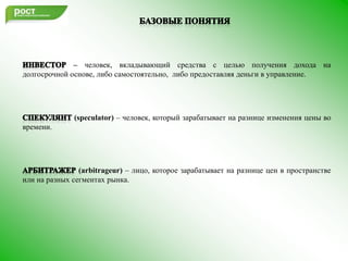 Базовые понятияИнвестор– человек, вкладывающий средства с целью получения дохода на долгосрочной основе, либо самостоятельно,  либо предоставляя деньги в управление.Спекулянт(speculator) – человек, который зарабатывает на разнице изменения цены во времени. Арбитражер(arbitrageur) –лицо, которое зарабатывает на разнице цен в пространстве или на разных сегментах рынка.