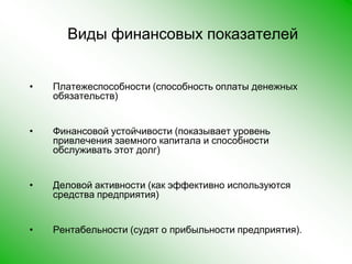 Виды финансовых показателей Платежеспособности (способность оплаты денежных обязательств)Финансовой устойчивости (показывает уровень привлечения заемного капитала и способности обслуживать этот долг)Деловой активности (как эффективно используются средства предприятия)Рентабельности (судят о прибыльности предприятия).