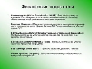 Финансовые показателиКапитализация (Market Capitalization, MCAP) - Рыночная стоимость компании. Рассчитывается как количество размещенных (outstanding) обыкновенных акций, умноженное на их рыночную цену. Выручка (Revenue) - Объем поступивших средств от реализации товаров и услуг предприятия за год (форма баланса №2 "отчет о прибылях и убытках" строка №1) EBITDA (Earnings Before Interest & Taxes, Amortization and Depreciation)- Прибыль компании до уплаты налогов и процентов по кредитам, и за вычетом амортизации EBIT (Earnings Before Interest & Taxes) – Прибыль компании до уплаты налогов и процентов по кредитам EBT (Earnings Before Taxes) – Прибыль компании до уплаты налогов Чистая прибыль (net profit) - Выручка компании минус себестоимость и минус налог на прибыль 