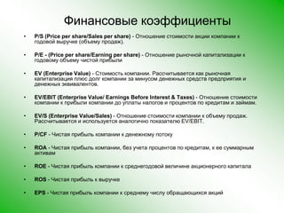 Финансовые коэффициентыP/S (Price per share/Sales per share) - Отношение стоимости акции компании к годовой выручке (объему продаж). P/E - (Price per share/Earning per share) - Отношение рыночной капитализации к годовому объему чистой прибыли EV (Enterprise Value) - Стоимость компании. Рассчитывается как рыночная капитализация плюс долг компании за минусом денежных средств предприятия и денежных эквивалентов. EV/EBIT (Enterprise Value/ Earnings Before Interest & Taxes) - Отношение стоимости компании к прибыли компании до уплаты налогов и процентов по кредитам и займам. EV/S (Enterprise Value/Sales) - Отношение стоимости компании к объему продаж. Рассчитывается и используется аналогично показателю EV/EBIT. P/CF - Чистая прибыль компании к денежному потоку ROA - Чистая прибыль компании, без учета процентов по кредитам, к ее суммарным активам ROE - Чистая прибыль компании к среднегодовой величине акционерного капитала ROS - Чистая прибыль к выручке EPS - Чистая прибыль компании к среднему числу обращающихся акций 
