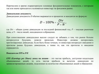 Перечислим и кратко охарактеризуем основные фундаментальные показатели, с которыми так или иначе приходится сталкиваться инвестору на фондовом рынке.Дивидендная доходностьДивидендная доходность Dобычно выражается в процентах и находится по формуле:где Div – общая суммадивидендов за последний финансовый год, P –текущая рыночная цена, а N – число акций, находящихся в обращении.При сопоставлении дивидендных выплат следует не забывать о том, что рынок больше интересуется будущим, нежели прошлым. Инвестора должны интересовать прогнозируемые дивиденды. Если быть более точным, то инвестора интересует ожидания и прогнозы рынка будущих дивидендов, а также то, как эти прогнозы и ожидания оправдаются.Показатели EPS и P/EEPS (Earnings per Share) доход на акцию – это чистая прибыль, доступная владельцам обыкновенных акций, то естьчистая прибыли за вычетом дивидендов по привилегированным акциям, поделенная на количество обыкновенных акций в обращении: