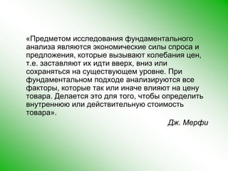     «Предметом исследования фундаментального анализа являются экономические силы спроса и предложения, которые вызывают колебания цен, т.е. заставляют их идти вверх, вниз или сохраняться на существующем уровне. При фундаментальном подходе анализируются все факторы, которые так или иначе влияют на цену товара. Делается это для того, чтобы определить внутреннюю или действительную стоимость товара». Дж. Мерфи