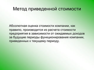 Метод приведенной стоимостиАбсолютная оценка стоимости компании, как правило, производится из расчета стоимости предприятия в зависимости от ожидаемых доходов за будущие периоды функционирования компании, приведенных к текущему периоду.