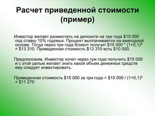 Расчет приведенной стоимости (пример)    Инвестор желает разместить на депозите на три года $10 000 под ставку 10% годовых. Процент выплачивается на ежегодной основе. Тогда через три года Клиент получит $10 000 * (1+0,1)3 = $13 310. Приведенная стоимость $13 310 есть $10 000.     Предположим, Инвестор хочет через три года получить $15 000 и с этой целью желает знать какой объем денежных средств ему следует инвестировать.     Приведенная стоимость $15 000 за три года = $15 000 / (1+0,1)3 = $11 270