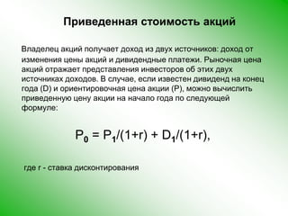 Приведенная стоимость акцийВладелец акций получает доход из двух источников: доход от изменения цены акций и дивидендные платежи. Рыночная цена акций отражает представления инвесторов об этих двух источниках доходов. В случае, если известен дивиденд на конец года (D) и ориентировочная цена акции (P), можно вычислить приведенную цену акции на начало года по следующей формуле:    P0 = P1/(1+r) + D1/(1+r),      где r - ставка дисконтирования 