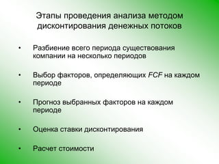 Этапы проведения анализа методом дисконтирования денежных потоковРазбиение всего периода существования компании на несколько периодов Выбор факторов, определяющих FCF на каждом периоде Прогноз выбранных факторов на каждом периоде Оценка ставки дисконтирования Расчет стоимости 