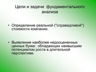 Цели и задачи  фундаментального анализаОпределение реальной ("справедливой") стоимости компании. Выявление наиболее недооцененных ценных бумаг, обладающих наивысшим потенциалом роста в длительной перспективе. 