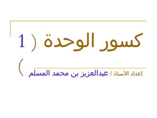 كسور الوحدة  (  1  ) إعداد الأستاذ  /   عبدالعزيز بن محمد المسلم 