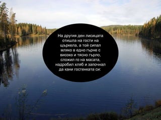 На другия ден лисицата отишла на гости на щъркела, а той сипал мляко в едно гърне с високо и тясно гърло, сложил го на масата, надробил хляб и започнал да кани гостенката си:  
