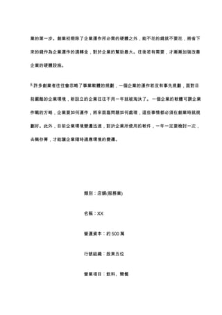 業的第一步。創業初期除了企業運作所必需的硬體之外，能不花的錢就不要花，將省下


來的錢作為企業運作的週轉金，對於企業的幫助最大。往後若有需要，才漸漸加強改善


企業的硬體設施。



8.許多創業者往往會忽略了事業軟體的規劃，一個企業的運作若沒有事先規劃，面對目


前嚴酷的企業環境，新設立的企業往往不用一年就被淘汰了。 一個企業的軟體可謂企業


作戰的方略，企業要如何運作，將來面臨問題如何處理，這些事情都必須在創業時就規


劃好。此外，目前企業環境變遷迅速，對於企業所使用的軟件，一年一定要檢討一次，


去蕪存菁，才能讓企業隨時適應環境的變遷。




            類別︰店舖(服務業)



            名稱︰XX



            營運資本︰約 500 萬



            行號組織︰股東五位



            營業項目︰飲料、簡餐
 
