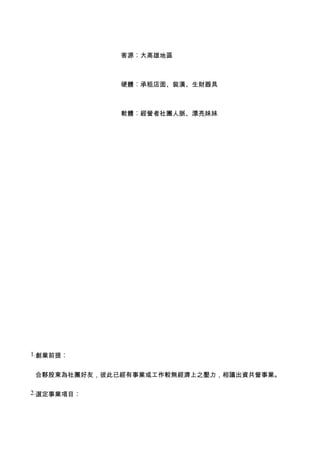 客源︰大高雄地區



             硬體︰承租店面、裝潢、生財器具



             軟體︰經營者社團人脈、漂亮妹妹




1.創業前提︰


合夥股東為社團好友，彼此已經有事業或工作較無經濟上之壓力，相議出資共營事業。

2.選定事業項目︰
 