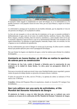 El mosquito Aedes aegypti es simplemente un vector del dengue, no es la enfermedad en sí. Es
posible reconocer a este pequeño insecto de unos 5mm, por sus rayas blancas y negras en el dorso
y las patas.

La enfermedad se propaga por la picadura de una hembra infectada, que ha adquirido el virus de
una persona con dengue y así se perpetúa la cadena.

La larva de este mosquito se cría en todo tipo de recipientes en los que se acumula accidental o
deliberadamente el agua, tanto al sol como a la sombra (barriles, tambores, frascos, ollas, baldes,
flores, tanques, cisternas, botellas, latas de conserva, neumáticos, y otros muchos sitios en los que
se acumula o deposita el agua de lluvia y que no es oportunamente liberada). Este mosquito es una
especie domiciliario. Se reproduce en agua tranquila, estancada, limpia, clara, sin corriente, los ríos
o lagunas no son el ambiente de reproducción.

No hay medicamentos que curen el dengue ni vacuna que lo prevenga. Se debe recurrir a medidas
básicas que pueden aplicarse para evitar la propagación del dengue.

Hay que limpiar los lugares con depósitos de agua y cortar las malezas para eliminar los criaderos
de mosquitos.

Comisaría en Juana Koslay: en 20 días se realiza la apertura
de sobres para su construcción
El Gobierno de San Luis, realizó el llamado a licitación para la construcción de una
comisaría en la ciudad de Juana Koslay. La obra, posee un presupuesto oficial de $
1.062.880.

Esta nueva inversión del estado provincial, tiene como finalidad brindar mayor seguridad y generar
cientos de puesto de trabajo durante su ejecución, de manera directa e indirecta.

El plazo de ejecución de la obra, será de 270 días y la apertura de sobres se realizará el 30 de
marzo a las 11:00 horas.

Consultas: oficinas del Programa Obras de arquitectura, situado en Ayacucho 931 (antigua Casa
de Gobierno).

San Luis adhiere con una serie de actividades, al Día
Mundial del Donante Voluntario de Sangre
El ministerio de Salud, a cargo de Julio Quevedo, informó que se realizará una corre
caminata en el marco de la celebración del Día Mundial del Donante Voluntario de Sangre.


                                  TEL: (02652) 452000 INT: 3048
                                 MAIL: prensagubsl@yahoo.com.ar
 