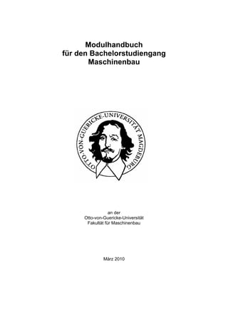 Modulhandbuch
für den Bachelorstudiengang
       Maschinenbau




                 an der
     Otto-von-Guericke-Universität
      Fakultät für Maschinenbau




              März 2010
 